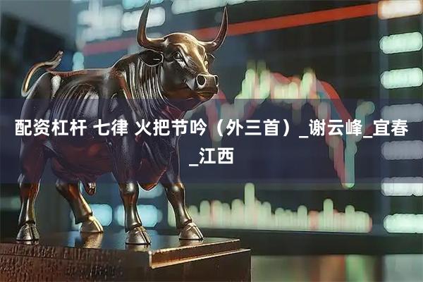 配资杠杆 七律 火把节吟（外三首）_谢云峰_宜春_江西