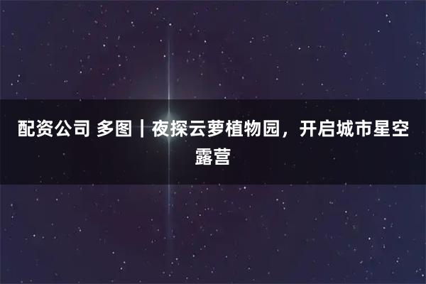 配资公司 多图｜夜探云萝植物园，开启城市星空露营