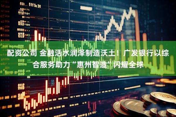 配资公司 金融活水润泽制造沃土！广发银行以综合服务助力“惠州智造”闪耀全球