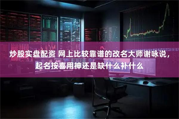 炒股实盘配资 网上比较靠谱的改名大师谢咏说，起名按喜用神还是缺什么补什么
