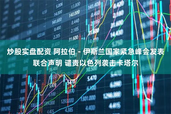 炒股实盘配资 阿拉伯－伊斯兰国家紧急峰会发表联合声明 谴责以色列袭击卡塔尔