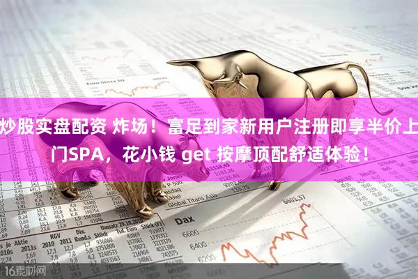 炒股实盘配资 炸场！富足到家新用户注册即享半价上门SPA，花小钱 get 按摩顶配舒适体验！