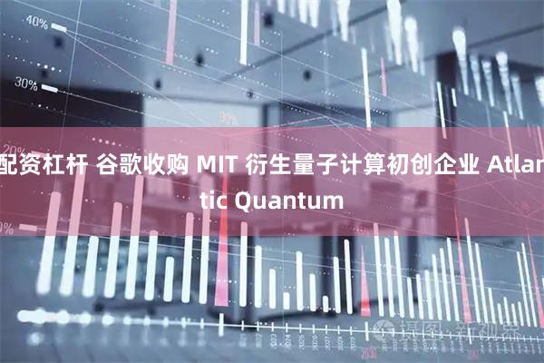 配资杠杆 谷歌收购 MIT 衍生量子计算初创企业 Atlantic Quantum