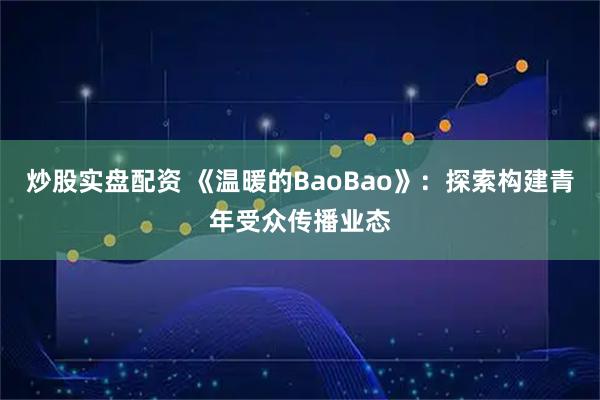 炒股实盘配资 《温暖的BaoBao》：探索构建青年受众传播业态
