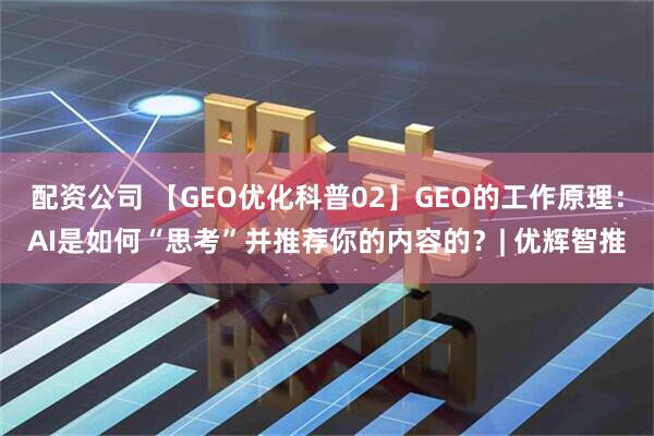 配资公司 【GEO优化科普02】GEO的工作原理：AI是如何“思考”并推荐你的内容的？| 优辉智推
