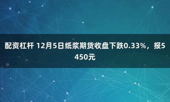 配资杠杆 12月5日纸浆期货收盘下跌0.33%，报5450元