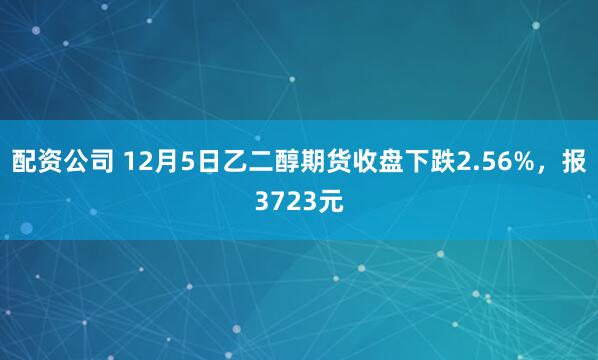 配资公司 12月5日乙二醇期货收盘下跌2.56%，报3723元