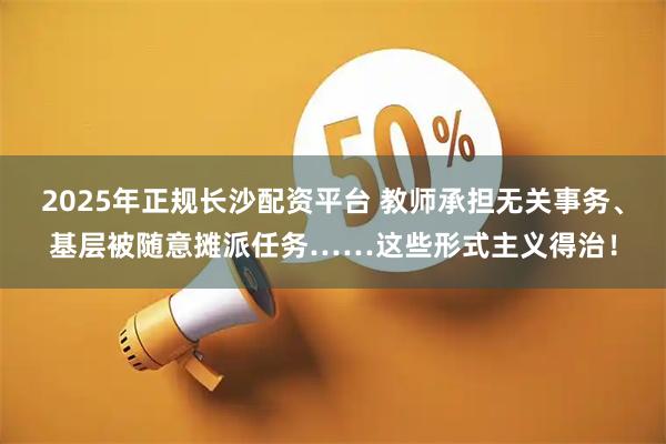 2025年正规长沙配资平台 教师承担无关事务、基层被随意摊派任务……这些形式主义得治！